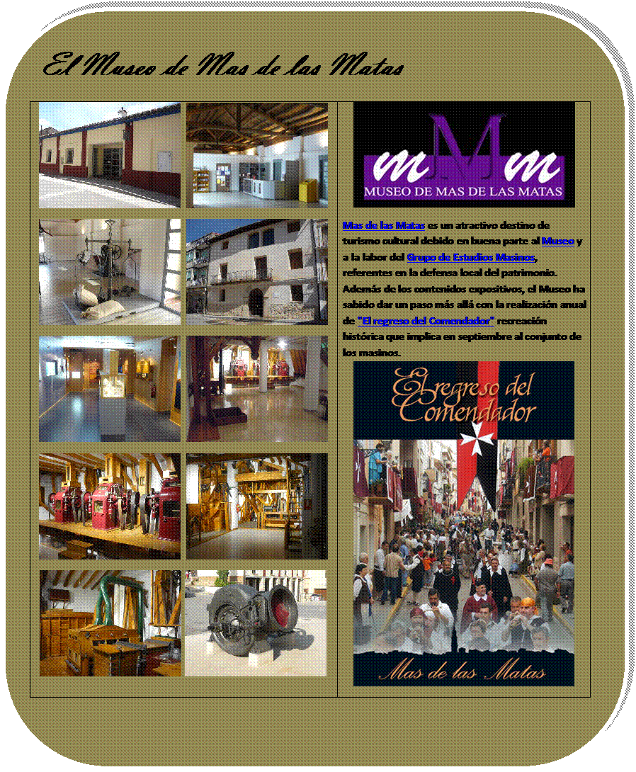 Rectngulo redondeado: El Museo de Mas de las Matas
     
     
     
     
    	 
Mas de las Matas es un atractivo destino de turismo cultural debido en buena parte al Museo y a la labor del Grupo de Estudios Masinos, referentes en la defensa local del patrimonio. Adems de los contenidos expositivos, el Museo ha sabido dar un paso ms all con la realizacin anual de "El regreso del Comendador" recreacin histrica que implica en septiembre al conjunto de los masinos.
 

