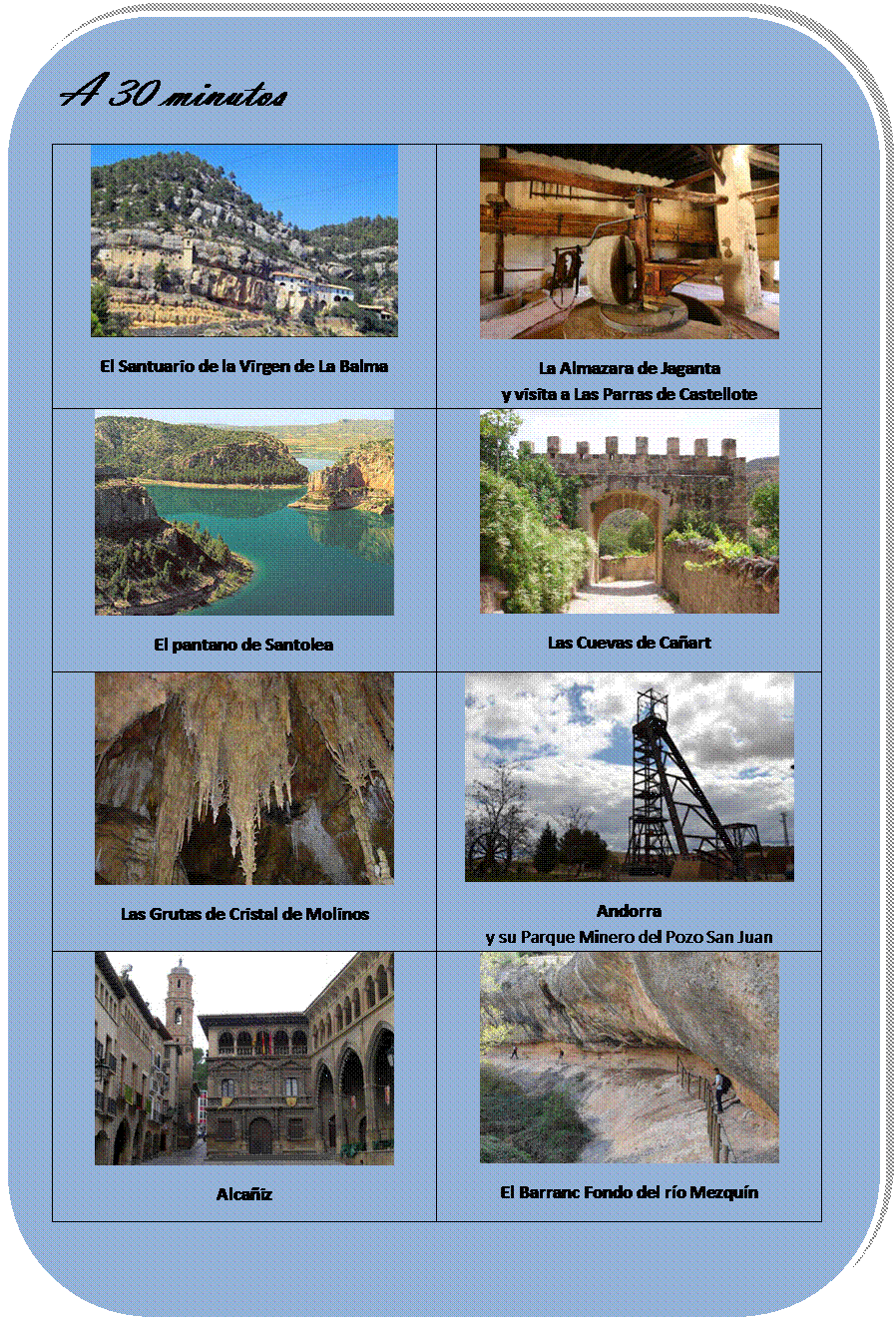 Rectngulo redondeado: A 30 minutos
 
El Santuario de la Virgen de La Balma	 
La Almazara de Jaganta
y visita a Las Parras de Castellote
 
El pantano de Santolea	 
Las Cuevas de Caart
 
Las Grutas de Cristal de Molinos	 
Andorra 
y su Parque Minero del Pozo San Juan
 
Alcaiz	 
El Barranc Fondo del ro Mezqun

