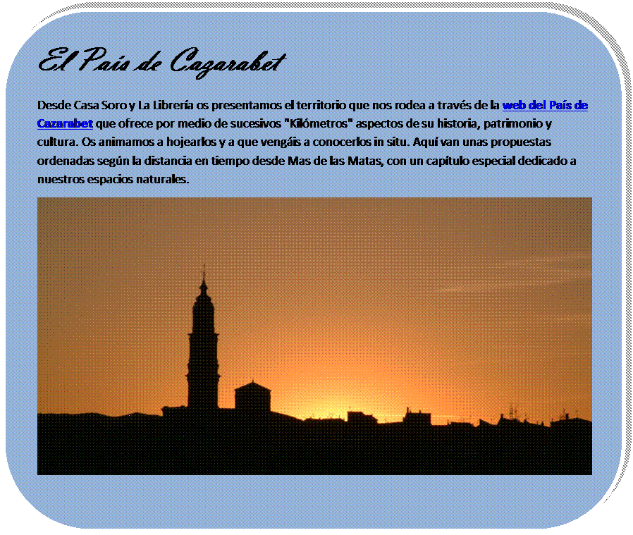 Rectngulo redondeado: El Pas de Cazarabet
Desde Casa Soro y La Librera os presentamos el territorio que nos rodea a travs de la web del Pas de Cazarabet que ofrece por medio de sucesivos "Kilmetros" aspectos de su historia, patrimonio y cultura. Os animamos a hojearlos y a que vengis a conocerlos in situ. Aqu van unas propuestas ordenadas segn la distancia en tiempo desde Mas de las Matas, con un captulo especial dedicado a nuestros espacios naturales.
 
