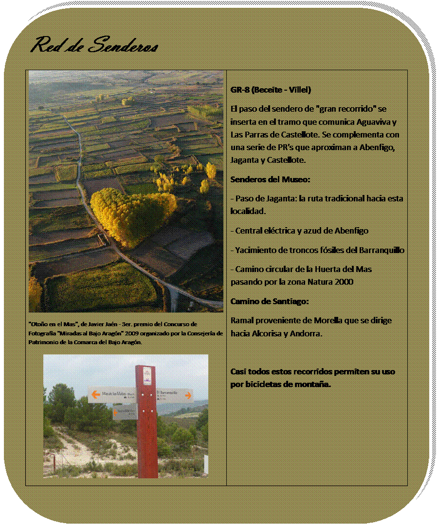 Rectngulo redondeado: Red de Senderos
 
"Otoo en el Mas", de Javier Jan - 3er. premio del Concurso de Fotografa "Miradas al Bajo Aragn" 2009 organizado por la Consejera de Patrimonio de la Comarca del Bajo Aragn.

 	
GR-8 (Beceite - Villel)
El paso del sendero de "gran recorrido" se inserta en el tramo que comunica Aguaviva y Las Parras de Castellote. Se complementa con una serie de PR's que aproximan a Abenfigo, Jaganta y Castellote.
Senderos del Museo:
- Paso de Jaganta: la ruta tradicional hacia esta localidad.
- Central elctrica y azud de Abenfigo
- Yacimiento de troncos fsiles del Barranquillo
- Camino circular de la Huerta del Mas pasando por la zona Natura 2000
Camino de Santiago: 
Ramal proveniente de Morella que se dirige hacia Alcorisa y Andorra.


Casi todos estos recorridos permiten su uso por bicicletas de montaa.



