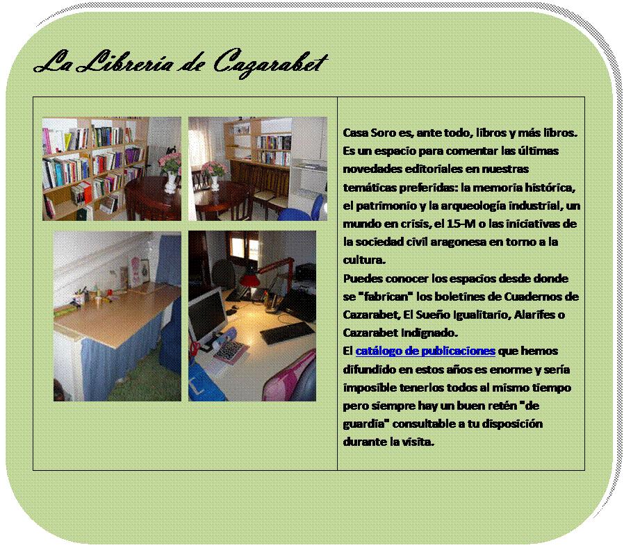 Rectngulo redondeado: La Librera de Cazarabet

      
      	
Casa Soro es, ante todo, libros y ms libros. Es un espacio para comentar las ltimas novedades editoriales en nuestras temticas preferidas: la memoria histrica, el patrimonio y la arqueologa industrial, un mundo en crisis, el 15-M o las iniciativas de la sociedad civil aragonesa en torno a la cultura.
Puedes conocer los espacios desde donde se "fabrican" los boletines de Cuadernos de Cazarabet, El Sueo Igualitario, Alarifes o Cazarabet Indignado.
El catlogo de publicaciones que hemos difundido en estos aos es enorme y sera imposible tenerlos todos al mismo tiempo pero siempre hay un buen retn "de guardia" consultable a tu disposicin durante la visita.


